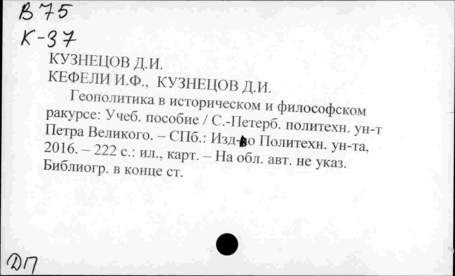 ﻿К-3*
КУЗНЕЦОВ Д.И.
КЕФЕЛИ И.Ф., КУЗНЕЦОВ Д.И.
Геополитика в историческом и философском ракурсе: Учеб, пособие / С.-Петерб. политехи, ун-Петра Великого. - СПб.: Изд->о Политехи, ун-та, 2016. - 222 с.: ил., карт. - На обл. авт. не указ. Библиогр. в конце ст.